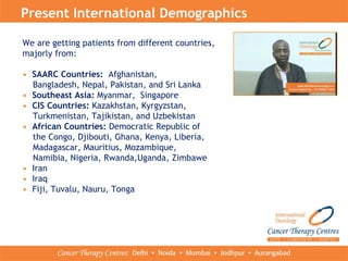 Present International Demographics
We are getting patients from different countries,
majorly from:
• SAARC Countries: Afghanistan,
Bangladesh, Nepal, Pakistan, and Sri Lanka
• Southeast Asia: Myanmar, Singapore
• CIS Countries: Kazakhstan, Kyrgyzstan,
Turkmenistan, Tajikistan, and Uzbekistan
• African Countries: Democratic Republic of
the Congo, Djibouti, Ghana, Kenya, Liberia,
Madagascar, Mauritius, Mozambique,
Namibia, Nigeria, Rwanda,Uganda, Zimbawe
• Iran
• Iraq
• Fiji, Tuvalu, Nauru, Tonga
 