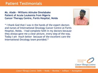 Patient Testimonials
Ms. Alade - Williams Atinuke Omolabake
Patient of Acute Leukemia from Nigeria
Cancer Therapy Centre, Fortis Hospital, Noida
“ I thank God that I was in the hands of the expert doctors
and nurses of International Oncology Cancer Centre at Fortis
Hospital, Noida. I had complete faith in my doctors because
they always gave me a clear picture, every step of the way.
Today I am much better because of the excellent care the
International Oncology team provided.“
 