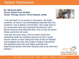 Patient Testimonials
Ms. Mareweia Matia
Cancer Patient from Kiribati
Cancer Therapy Centre, Fortis Hospital, Noida
“I am now back in my country in one peace. My health
condition, of course, has tremendously improved than the
condition I was in before I left Kiribati. This made most of
my countrymen here very surprised including my local
doctors because they believed there was no way my cancer
illness could ever be cured.
I also felt the same when I first arrived in Fortis but
something inside me somehow assured me that I would
recover sooner or later seeing the state of the art hospital
well equipped not only with modern medical instruments
and equipment but also with highly qualified and
experienced doctors who know exactly what to do with their
patients.."
 