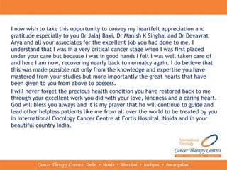 I now wish to take this opportunity to convey my heartfelt appreciation and
gratitude especially to you Dr Jalaj Baxi, Dr Manish K Singhal and Dr Devavrat
Arya and all your associates for the excellent job you had done to me. I
understand that I was in a very critical cancer stage when I was first placed
under your care but because I was in good hands I felt I was well taken care of
and here I am now, recovering nearly back to normalcy again. I do believe that
this was made possible not only from the knowledge and expertise you have
mastered from your studies but more importantly the great hearts that have
been given to you from above to possess.
I will never forget the precious health condition you have restored back to me
through your excellent work you did with your love, kindness and a caring heart.
God will bless you always and it is my prayer that he will continue to guide and
lead other helpless patients like me from all over the world to be treated by you
in International Oncology Cancer Centre at Fortis Hospital, Noida and in your
beautiful country India.
 