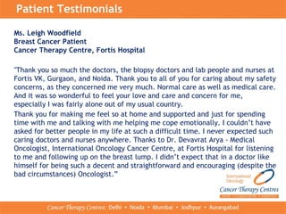 Patient Testimonials
Ms. Leigh Woodfield
Breast Cancer Patient
Cancer Therapy Centre, Fortis Hospital
"Thank you so much the doctors, the biopsy doctors and lab people and nurses at
Fortis VK, Gurgaon, and Noida. Thank you to all of you for caring about my safety
concerns, as they concerned me very much. Normal care as well as medical care.
And it was so wonderful to feel your love and care and concern for me,
especially I was fairly alone out of my usual country.
Thank you for making me feel so at home and supported and just for spending
time with me and talking with me helping me cope emotionally. I couldn’t have
asked for better people in my life at such a difficult time. I never expected such
caring doctors and nurses anywhere. Thanks to Dr. Devavrat Arya - Medical
Oncologist, International Oncology Cancer Centre, at Fortis Hospital for listening
to me and following up on the breast lump. I didn’t expect that in a doctor like
himself for being such a decent and straightforward and encouraging (despite the
bad circumstances) Oncologist.”
 