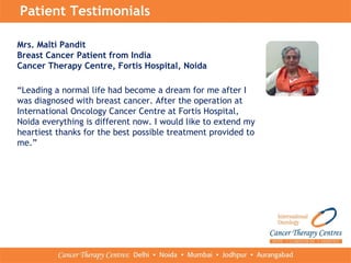 Patient Testimonials
Mrs. Malti Pandit
Breast Cancer Patient from India
Cancer Therapy Centre, Fortis Hospital, Noida
“Leading a normal life had become a dream for me after I
was diagnosed with breast cancer. After the operation at
International Oncology Cancer Centre at Fortis Hospital,
Noida everything is different now. I would like to extend my
heartiest thanks for the best possible treatment provided to
me.”
 