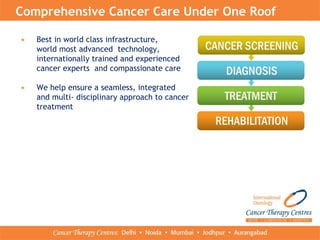 Comprehensive Cancer Care Under One Roof
• Best in world class infrastructure,
world most advanced technology,
internationally trained and experienced
cancer experts and compassionate care
• We help ensure a seamless, integrated
and multi- disciplinary approach to cancer
treatment
 