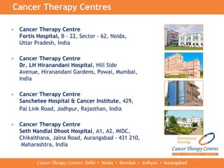 Cancer Therapy Centres
• Cancer Therapy Centre
Fortis Hospital, B - 22, Sector - 62, Noida,
Uttar Pradesh, India
• Cancer Therapy Centre
Dr. LH Hiranandani Hospital, Hill Side
Avenue, Hiranandani Gardens, Powai, Mumbai,
India
• Cancer Therapy Centre
Sanchetee Hospital & Cancer Institute, 429,
Pal Link Road, Jodhpur, Rajasthan, India
• Cancer Therapy Centre
Seth Nandlal Dhoot Hospital, A1, A2, MIDC,
Chikalthana, Jalna Road, Aurangabad - 431 210,
Maharashtra, India
 