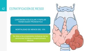 ESTRATIFICACIÓN DE RIESGO
42
CARCINOMA FOLICULAR Y PAPILAR
TIENEN BUEN PRONÓSTICO
MORTALIDAD DE MENOS DEL 10%
Se debe a las propiedades biológicas de los
carcinomas tiroideos y terapia primaria
efectiva.
 