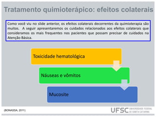 Tratamento quimioterápico: efeitos colaterais
Como você viu no slide anterior, os efeitos colaterais decorrentes da quimioterapia são
muitos. A seguir apresentaremos os cuidados relacionados aos efeitos colaterais que
consideramos os mais frequentes nos pacientes que possam precisar de cuidados na
Atenção Básica.
Toxicidade hematológica
Náuseas e vômitos
Mucosite
(BONASSA, 2011)
 