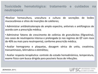 Toxicidade hematológica: tratamento e cuidados na
neutropenia
•Realizar hemocultura, urocultura e cultura de secreções de lesões
mucocutâneas e sítios de inserções de catéteres;
• Administrar antibioticoterapia de amplo espectro, antivirais e antifúngicos de
acordo com a prescrição médica;
• Adminstrar fatores de crescimento de colônias de granulócitos (filgrastina),
nos casos de neutropenia intensa e prolongada (e nos regimes de QT com risco
de 40% ou mais para neutropenia), conforme prescricão médica;
• Avaliar hemograma e plaquetas, dosagem sérica de uréia, creatinina,
transaminases, bilirrubina e eletrólitos;
• Avaliar resposta terapêutica: controle do estado hemodinâmico, temperatura,
exame físico com busca dirigida para possíveis focos de infecções.
(BONASSA, 2011)
 