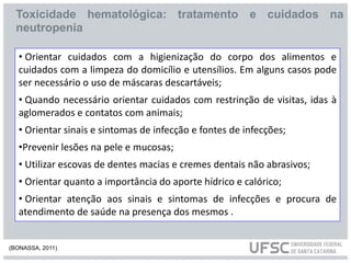 • Orientar cuidados com a higienização do corpo dos alimentos e
cuidados com a limpeza do domicílio e utensílios. Em alguns casos pode
ser necessário o uso de máscaras descartáveis;
• Quando necessário orientar cuidados com restrinção de visitas, idas à
aglomerados e contatos com animais;
• Orientar sinais e sintomas de infecção e fontes de infecções;
•Prevenir lesões na pele e mucosas;
• Utilizar escovas de dentes macias e cremes dentais não abrasivos;
• Orientar quanto a importância do aporte hídrico e calórico;
• Orientar atenção aos sinais e sintomas de infecções e procura de
atendimento de saúde na presença dos mesmos .
Toxicidade hematológica: tratamento e cuidados na
neutropenia
(BONASSA, 2011)
 
