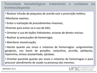 • Realizar infusão de plaquetas de acordo com a prescrição médica;
•Monitorar exames;
• Evitar a realização de procedimentos invasivos;
•Orientar para evitar-se o uso de AAS;
• Orientar o uso de loções hidratantes, escovas de dentes macias;
• Realizar as precauções de hemorragia;
• Monitorar menstruação;
• Atento quanto aos sinais e sintomas de hemorragias: sangramentos
gengivais, nos locais de punções, conjuntiva, prurido, petéquias,
hiperemia, emese acastanhada, epistaxe;
• Orientar paciente quanto aos sinais e sintomas de hemorragias e para
procurar atendimento de saúde na presença dos mesmos.
Toxicidade hematológica: tratamento e cuidados na
trombocitopenia
(BONASSA, 2011)
 