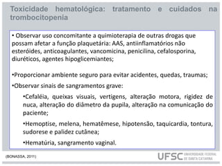 • Observar uso concomitante a quimioterapia de outras drogas que
possam afetar a função plaquetária: AAS, antiinflamatórios não
esteróides, anticoagulantes, vancomicina, penicilina, cefalosporina,
diuréticos, agentes hipoglicemiantes;
•Proporcionar ambiente seguro para evitar acidentes, quedas, traumas;
•Observar sinais de sangramentos grave:
•Cefaléia, queixas visuais, vertigens, alteração motora, rigidez de
nuca, alteração do diâmetro da pupila, alteração na comunicação do
paciente;
•Hemoptise, melena, hematêmese, hipotensão, taquicardia, tontura,
sudorese e palidez cutânea;
•Hematúria, sangramento vaginal.
Toxicidade hematológica: tratamento e cuidados na
trombocitopenia
(BONASSA, 2011)
 