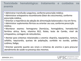 • Adminstrar transfusão sanguínea, conforme prescrição médica;
• Administrar eritopoetina recombinante (fator de crescimento), conforme
prescrição médica;
• Orientar a importância da adoção de alimentação balanceada e rica em ferro;
• Administrar suplementos férricos ou orientar seu uso, conforme prescrição
médica;
• Monitorar exames: hemograma (hemácias, hemoglobina, hematócrito)
ferritina sérica, ferro, vitamina B12, folato, teste de Combs, nível de
eritopoetina, contagem de reticulócitos;
• Atentar para sintomas relacionados a anemia: dispnéia, taquipnéias, tontura,
cefaléia, taquicardia, queixas de palpitação, zumbido no ouvido, palidez
cutânea, fadiga;
• Orientar paciente quanto aos sinais e sintomas de anemia e para procurar
atendimento de saúde na presença dos mesmos.
Toxicidade hematológica: tratamento e cuidados na
anemia
(BONASSA, 2011)
 