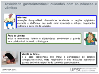Náuseas:
sensação desagradável, desconforto localizado na região epigástrica,
garganta e abdômen, que pode estar associado a soluços, taquicardia,
sudorese e aumento da salivação.
Ânsia de vômito:
inclui o movimento rítmico e espasmódico envolvendo a parede
toracoabdominal, incluindo o diafragma.
Vômito ou êmese:
é a ação coordenada que inclui a participação do cérebro,
tratogastrointestinal, trato respiratório e dos músculos abdominais
quando então há a expulsão do conteúdo gastrointestinal.
Toxicidade gastrointestinal: cuidados com as náuseas e
vômitos
(BONASSA, 2011)
 