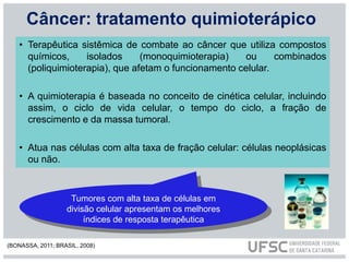 • Terapêutica sistêmica de combate ao câncer que utiliza compostos
químicos, isolados (monoquimioterapia) ou combinados
(poliquimioterapia), que afetam o funcionamento celular.
• A quimioterapia é baseada no conceito de cinética celular, incluindo
assim, o ciclo de vida celular, o tempo do ciclo, a fração de
crescimento e da massa tumoral.
• Atua nas células com alta taxa de fração celular: células neoplásicas
ou não.
Tumores com alta taxa de células em
divisão celular apresentam os melhores
índices de resposta terapêutica
Câncer: tratamento quimioterápico
(BONASSA, 2011; BRASIL, 2008)
 
