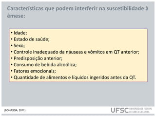 • Idade;
• Estado de saúde;
• Sexo;
• Controle inadequado da náuseas e vômitos em QT anterior;
• Predisposição anterior;
• Consumo de bebida alcoólica;
• Fatores emocionais;
• Quantidade de alimentos e líquidos ingeridos antes da QT.
Características que podem interferir na suscetibilidade à
êmese:
(BONASSA, 2011)
 