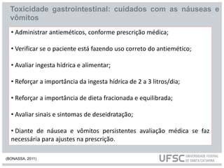 Toxicidade gastrointestinal: cuidados com as náuseas e
vômitos
• Administrar antieméticos, conforme prescrição médica;
• Verificar se o paciente está fazendo uso correto do antiemético;
• Avaliar ingesta hídrica e alimentar;
• Reforçar a importância da ingesta hídrica de 2 a 3 litros/dia;
• Reforçar a importância de dieta fracionada e equilibrada;
• Avaliar sinais e sintomas de deseidratação;
• Diante de náusea e vômitos persistentes avaliação médica se faz
necessária para ajustes na prescrição.
(BONASSA, 2011)
 