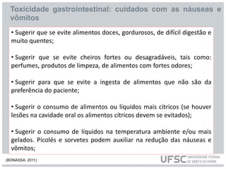 Toxicidade gastrointestinal: cuidados com as náuseas e
vômitos
• Sugerir que se evite alimentos doces, gordurosos, de difícil digestão e
muito quentes;
• Sugerir que se evite cheiros fortes ou desagradáveis, tais como:
perfumes, produtos de limpeza, de alimentos com fortes odores;
• Sugerir para que se evite a ingesta de alimentos que não são da
preferência do paciente;
• Sugerir o consumo de alimentos ou líquidos mais cítricos (se houver
lesões na cavidade oral os alimentos cítricos devem se evitados);
• Sugerir o consumo de líquidos na temperatura ambiente e/ou mais
gelados. Picolés e sorvetes podem auxiliar na redução das náuseas e
vômitos;
(BONASSA, 2011)
 