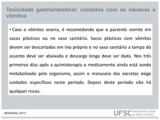 Toxicidade gastrointestinal: cuidados com as náuseas e
vômitos
• Caso o vômitos ocorra, é recomedando que o paciente vomite em
sacos plásticos ou no vaso sanitário. Sacos plásticos com vômitos
devem ser descartados em lixo próprio e no vaso sanitário a tampa do
assento deve ser abaixada e descarga longa deve ser dada. Nos três
primeiros dias após a quimioterapia o medicamento ainda está sendo
metabolizado pelo organismo, assim o manuseio das excretas exige
cuidados específicos neste período. Depois deste período não há
qualquer riscos.
(BONASSA, 2011)
 