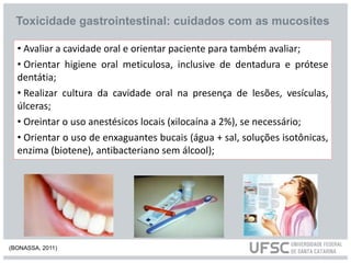 • Avaliar a cavidade oral e orientar paciente para também avaliar;
• Orientar higiene oral meticulosa, inclusive de dentadura e prótese
dentátia;
• Realizar cultura da cavidade oral na presença de lesões, vesículas,
úlceras;
• Oreintar o uso anestésicos locais (xilocaína a 2%), se necessário;
• Orientar o uso de enxaguantes bucais (água + sal, soluções isotônicas,
enzima (biotene), antibacteriano sem álcool);
Toxicidade gastrointestinal: cuidados com as mucosites
(BONASSA, 2011)
 