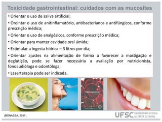 • Orientar o uso de saliva artificial;
• Oreintar o uso de anitinflamatório, antibacterianos e antifúngicos, conforme
prescrição médica;
• Orientar o uso de analgésicos, conforme prescrição médica;
• Orientar para manter cavidade oral úmida;
• Estimular a ingesta hídrica – 3 litros por dia;
• Orientar ajustes na alimentação de forma a favorecer a mastigação e
deglutição, pode se fazer necessária a avaliação por nutricionista,
fonoaudióloga e odontóloga;
• Laserterapia pode ser indicada.
Toxicidade gastrointestinal: cuidados com as mucosites
(BONASSA, 2011)
 