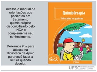 Acesse o manual de
orientações aos
pacientes em
tratamento
quimioterápico
disponibilizado pelo
INCA e
complemente seu
conhecimento.
Deixamos link para
acesso na
Biblioteca de Apoio
para você fazer a
leitura quando
desejar.
 
