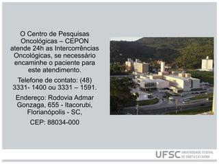 O Centro de Pesquisas
Oncológicas – CEPON
atende 24h as Intercorrências
Oncológicas, se necessário
encaminhe o paciente para
este atendimento.
Telefone de contato: (48)
3331- 1400 ou 3331 – 1591.
Endereço: Rodovia Admar
Gonzaga, 655 - Itacorubi,
Florianópolis - SC,
CEP: 88034-000
 