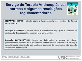 RDC/ANVISA 220/04 – dispõe sobre o funcionamento dos Serviços de Terapia
Antineoplásica.
Resolução CFF-288/96 - dispõe sobre a competência legal para o exercício da
manipulação de drogas antineoplásicas pela farmacêutico.
Resolução COFEN-257/2001- faculta ao Enfermeiro o preparo de drogas
quimioterápicas antineoplásicas e determina ao enfermeiro a administração de drogas
quimioterápicas, ressaltando que técnicos e auxiliares de enfermagem não poderão
assumir esse procedimento.
Serviço de Terapia Antineoplásica:
normas e algumas resoluções
regulamentadoras
(BRASIL, 1996; BRASIL, 2001; BRASIL, 2004)
 