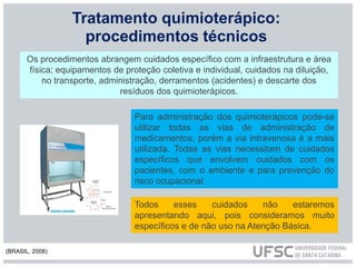 Tratamento quimioterápico:
procedimentos técnicos
Os procedimentos abrangem cuidados específico com a infraestrutura e área
física; equipamentos de proteção coletiva e individual, cuidados na diluição,
no transporte, administração, derramentos (acidentes) e descarte dos
resíduos dos quimioterápicos.
Todos esses cuidados não estaremos
apresentando aqui, pois consideramos muito
específicos e de não uso na Atenção Básica.
Para administração dos quimioterápicos pode-se
utilizar todas as vias de administração de
medicamentos, porém a via intravenosa é a mais
utilizada. Todas as vias necessitam de cuidados
específicos que envolvem cuidados com os
pacientes, com o ambiente e para prevenção do
risco ocupacional.
(BRASIL, 2008)
 