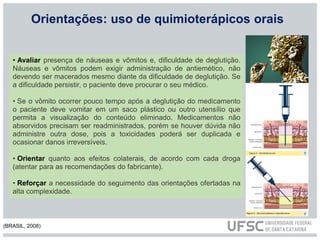 Orientações: uso de quimioterápicos orais
• Avaliar presença de náuseas e vômitos e, dificuldade de deglutição.
Náuseas e vômitos podem exigir administração de antiemético, não
devendo ser macerados mesmo diante da dificuldade de deglutição. Se
a dificuldade persistir, o paciente deve procurar o seu médico.
• Se o vômito ocorrer pouco tempo após a deglutição do medicamento
o paciente deve vomitar em um saco plástico ou outro utensílio que
permita a visualização do conteúdo eliminado. Medicamentos não
absorvidos precisam ser readministrados, porém se houver dúvida não
administre outra dose, pois a toxicidades poderá ser duplicada e
ocasionar danos irreversíveis.
• Orientar quanto aos efeitos colaterais, de acordo com cada droga
(atentar para as recomendações do fabricante).
• Reforçar a necessidade do seguimento das orientações ofertadas na
alta complexidade.
(BRASIL, 2008)
 