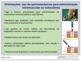 Orientações: uso de quimioterápicos para administração
intramuscular ou subcutânea
• Siga a técnica preconizada para administração de
medicações intramusculares e subcutâneos;
• Mantenha rigor asséptico, pois pacientes oncológicos são
mais propensos a neutropenias;
• Use agulhas de menor calibre, em decorrência da
fragilidade vascular e cutânea destes pacientes;
• Realize rodízio dos locais de aplicação;
• Exerça compressão efetiva pós-aplicação, sem fricção e
aplicação de calor local;
• Observe sinais flogísticos e equimoses pós-administração;
(BRASIL, 2008)
 