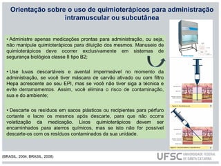 Orientação sobre o uso de quimioterápicos para administração
intramuscular ou subcutânea
• Administre apenas medicações prontas para administração, ou seja,
não manipule quimioterápicos para diluição dos mesmos. Manuseio de
quimioterápicos deve ocorrer exclusivamente em sistemas de
segurança biológica classe II tipo B2;
• Use luvas descartáveis e avental impermeável no momento da
administração, se você tiver máscara de carvão ativado ou com filtro
Hepa acrescente ao seu EPI, mas se você não tiver siga a técnica e
evite derramamentos. Assim, você elimina o risco de contaminação,
sua e do ambiente;
• Descarte os resíduos em sacos plásticos ou recipientes para pérfuro
cortante e lacre os mesmos após descarte, para que não ocorra
volatização da medicação. Lixos quimioterápicos devem ser
encaminhados para aterros químicos, mas se isto não for possível
descarte-os com os resíduos contaminados da sua unidade.
(BRASIL, 2004; BRASIL, 2008)
 