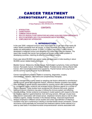 CANCER TREATMENT
     _CHEMOTHERAPY_ALTERNATIVES
                                    Compiled and Edited By
                     G Vijaya Raghaqvan, CEO, DVS BioLife Ltd, HYDERABAD.

                                       CONTENTS:
   1.   INTRODUCTION
   2.   CHEMOTHERAPY
   3.   COMMON CANCER DRUGS
   4.   ROLE OF UNUSUAL PLANT DERIVATIVES INCLUDING ALKALOIDS FROM POMEGRANATE
   5.   ROLE OF MICROBES LIKE E COLI IN DIAGNOSIS AND IN TREATMENT
   6.   COMPLEMENTARY APPROACHES

                              1. INTRODUCTION:
In the year 2000, malignant tumours were responsible for 12 per cent of the nearly 56
million deaths worldwide from all causes. In many countries, more than a quarter of
deaths are attributable to cancer. In 2000, 5.3 million men and 4.7 million women
developed a malignant tumour and altogether 6.2 million died from the disease. The
report also reveals that cancer has emerged as a major public health problem in
developing countries, matching its effect in industrialized nations.

Every year about 85,0000 new cancer cases are diagnosed in India resulting in about
58,0000 cancer related death every year.

Bladder Cancer, Melanoma, Breast Cancer, Non-Hodgkin Lymphoma, Colon and Rectal
Cancer, Pancreatic Cancer, Endometrial Cancer, Prostate Cancer, Kidney (Renal Cell)
Cancer, Skin Cancer (Nonmelanoma), Leukemia, Thyroid Cancer and Lung Cancer
are the common types of Cancer found worldwide.

Cancer management practices involve in screening, diagnostics, surgery,
chemotherapy, radiation, alternative and complimentary therapies.

Cancer management is partly based on weighing risk factors attributed to noninfectious
agents, human genes and epigenetic factors. Infectious disease causation has largely
been restricted to genes directly responsible for causing cancer after sustaining damage
i.e. oncogenes. Lately, evidence has emerged linking infectious agents to a number of
chronic diseases. These studies have recognized the influence that acute, atypical,
latent and chronic infections may play in tricking the immune system and affecting
disease etiology. Similar evidence is emerging in model systems with respect to the role
of infectious agents in gastrointestinal, liver and lung cancers. Although viruses have
been found in association with breast cancer, skepticism remains about a role for other
infectious agents, notably microbes in the disease etiology. Improved experimental
designs employed in different cancer studies and a less rigid definition of infectious
causation may aid in confirming or refuting a microbe-breast cancer connection. Cancer
recurrence could potentially be minimized and treatment options further tailored on a
case by case basis if microbes/microbial components/strain variants associated with
 