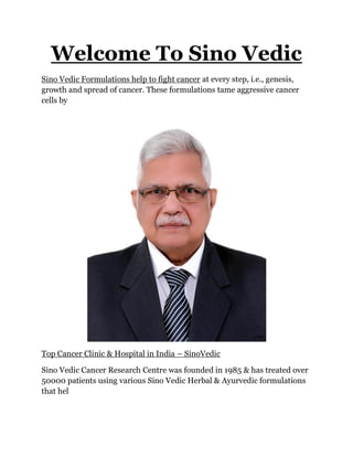 Welcome To Sino Vedic
Sino Vedic Formulations help to fight cancer at every step, i.e., genesis,
growth and spread of cancer. These formulations tame aggressive cancer
cells by
Top Cancer Clinic & Hospital in India – SinoVedic
Sino Vedic Cancer Research Centre was founded in 1985 & has treated over
50000 patients using various Sino Vedic Herbal & Ayurvedic formulations
that hel
 