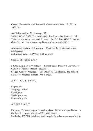 Cancer Treatment and Research Communications 27 (2021)
100316
Available online 29 January 2021
2468-2942/© 2021 The Author(s). Published by Elsevier Ltd.
This is an open access article under the CC BY-NC-ND license
(http://creativecommons.org/licenses/by-nc-nd/4.0/).
A scoping review of literature: What has been studied about
adolescents
and young adults (AYAs) with cancer?
Camila M. Telles a, b, *
a Graduating in Psychology – Senior year, Positivo University –
Curitiba, Paraná, Brazil (Student)
b Teen Cancer America – Los Angeles, California, the United
States of America (Intern Pro Cancer)
A R T I C L E I N F O
Keywords:
Scoping review
Field gaps
Study purposes
Research goals
A B S T R A C T
Purpose: To map, organize and analyze the articles published in
the last five years about AYAs with cancer.
Methods: CAPES database and Google Scholar were searched to
 