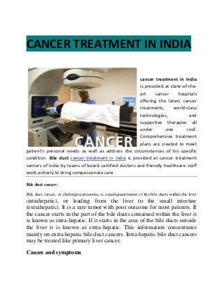 CANCER TREATMENT IN INDIA
cancer treatment in India
is provided at state-of-the-
art cancer hospitals
offering the latest cancer
treatments, world-class
technologies, and
supportive therapies all
under one roof.
Comprehensive treatment
plans are created to meet
patient's personal needs as well as address the circumstances of his specific
condition. Bile duct cancer treatment in India is provided at cancer treatment
centers of India by teams of board certified doctors and friendly healthcare staff
work actively to bring compassionate care
Bile duct cancer:
Bile duct cancer, or cholangiocarcinoma, is a malignant tumor of the bile ducts within the liver
(intrahepatic), or leading from the liver to the small intestine
(extrahepatic). It is a rare tumor with poor outcome for most patients. If
the cancer starts in the part of the bile ducts contained within the liver it
is known as intra-hepatic. If it starts in the area of the bile ducts outside
the liver it is known as extra-hepatic. This information concentrates
mainly on extra-hepatic bile duct cancers. Intra-hepatic bile duct cancers
may be treated like primary liver cancer.
Causes and symptoms
 