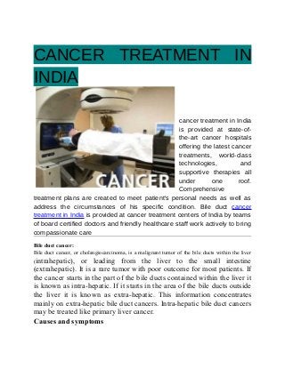 CANCER TREATMENT IN
INDIA
cancer treatment in India
is provided at state-of-
the-art cancer hospitals
offering the latest cancer
treatments, world-class
technologies, and
supportive therapies all
under one roof.
Comprehensive
treatment plans are created to meet patient's personal needs as well as
address the circumstances of his specific condition. Bile duct cancer
treatment in India is provided at cancer treatment centers of India by teams
of board certified doctors and friendly healthcare staff work actively to bring
compassionate care
Bile duct cancer:
Bile duct cancer, or cholangiocarcinoma, is a malignant tumor of the bile ducts within the liver
(intrahepatic), or leading from the liver to the small intestine
(extrahepatic). It is a rare tumor with poor outcome for most patients. If
the cancer starts in the part of the bile ducts contained within the liver it
is known as intra-hepatic. If it starts in the area of the bile ducts outside
the liver it is known as extra-hepatic. This information concentrates
mainly on extra-hepatic bile duct cancers. Intra-hepatic bile duct cancers
may be treated like primary liver cancer.
Causes and symptoms
 
