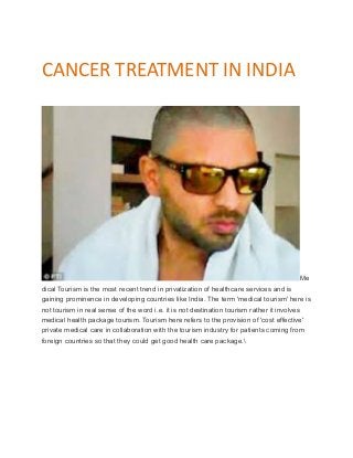 CANCER TREATMENT IN INDIA
Me
dical Tourism is the most recent trend in privatization of healthcare services and is
gaining prominence in developing countries like India. The term 'medical tourism' here is
not tourism in real sense of the word i.e. it is not destination tourism rather it involves
medical health package tourism. Tourism here refers to the provision of 'cost effective'
private medical care in collaboration with the tourism industry for patients coming from
foreign countries so that they could get good health care package.
 