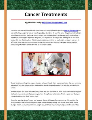 Cancer Treatments
_____________________________________________________________________________________

                      By geEcanidola Perry - http://www.orsupplements.com



For those who are experienced, they know there is a ton of related material on cancer treatments We
are not faulting people for lack of knowledge about it, and we do see that some things may not make an
immediate connection. We know you are smart, and most people are, and as you push the envelope a
little bit you will suspect important things are just beyond the article you are reading, etc. If you fail to
pursue this line of action, then the consequences can sometimes be unpleasant or you are just sort of
left in the dark. Everything is connected in one way or another, and that is why we warn you about
today's subject and the idea that it may be a shallow subject.




Cancer is not something that anyone chooses to have, though there are some choices that you can make
about your care and your attitude. The following article will give you advice to help you deal with your
cancer.

Remind anyone you know who is battling cancer that you love them as often as you can. Expressing your
feelings is important, even if you show your love through your actions too. This is a great way that you
care and they are not alone in their fight.

Know the warning signs of cancer and see your doctor right away for treatment, as this provides the
best chance of cure/survival. Common cancer symptoms vary widely, and include pain, fever, illness,
changes in skin, unusual bowel habits, weight loss, and most importantly, lumps under the skin. These
 