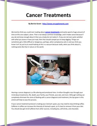 Cancer Treatments
_____________________________________________________________________________________

                        By Bernie Grant - http://www.orsupplements.com



We tend to think you could start reading about cancer treatments and easily spend a huge amount of
time on this one subject, alone. That is not always common knowledge, and it makes sense because if
you do not know enough about it then you simply do not realize it. If you are not ever quite satisfied
with what you know or have just read, then that should compel you to keep digging. Things can
sometimes get a little difficult or dangerous, perhaps, when complacency sets in and you think you
know it all. So just try to avoid looking at this in a vacuum because really, when you think about it,
nothing exists like that in nature or the world.




Hearing a cancer diagnosis is a life-altering and emotional time. A million thoughts race through your
mind about treatments, life, death, your family, your friends, your job, and more. Although nothing can
completely eliminate the stress of dealing with a cancer diagnosis and treatment, the tips given in this
article will help to ease the process.

If your cancer treatment protocol is making your stomach upset, you may need to stop drinking coffee.
Caffeine in coffee can increase the intensity of stomach upset, so it's best to remove it from your diet.
You should also get rid of caffeine from other sources, including tea, soft drinks, and chocolate.
 