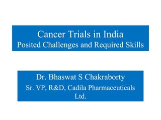 Cancer Trials in India
Posited Challenges and Required Skills



     Dr. Bhaswat S Chakraborty
  Sr. VP, R&D, Cadila Pharmaceuticals
                 Ltd.
 