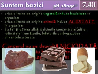 - orice aliment de origineorice aliment de origine vegetal induce bazicitateăvegetal induce bazicitateă înîn
organismorganism
- orice aliment de origineorice aliment de origine animalăanimală induceinduce ACIDITATEACIDITATE
în organismîn organism
- La fel i pâinea alb , dulciurile concentrate (ultra-ş ăLa fel i pâinea alb , dulciurile concentrate (ultra-ş ă
rafinatele), mur turile, b uturile carbogazoase,ă ărafinatele), mur turile, b uturile carbogazoase,ă ă
alimentele alteratealimentele alterate
CCancerul nu se dezvoltăancerul nu se dezvoltă NICIODATĂNICIODATĂ
într-un mediu bazic, cîntr-un mediu bazic, c ii într-un mediuîntr-un mediu
(cât mai) acid !!!(cât mai) acid !!!
 