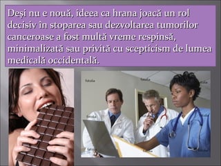 DeDeşşi nu e noui nu e nouăă, ideea ca hrana joac, ideea ca hrana joacăă un rolun rol
decisivdecisiv îîn stoparea sau dezvoltarea tumorilorn stoparea sau dezvoltarea tumorilor
canceroase a fost multcanceroase a fost multăă vreme respinsvreme respinsăă,,
minimalizatminimalizatăă sau privitsau privităă cu scepticism de lumeacu scepticism de lumea
medicalmedicalăă occidentaloccidentalăă..
 