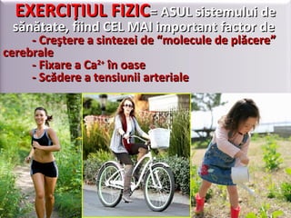 EXERCIŢIUL FIZICEXERCIŢIUL FIZIC= ASUL sistemului de= ASUL sistemului de
sănătate, fiind CEL MAI important factor desănătate, fiind CEL MAI important factor de
- Creştere a sintezei de “molecule de plăcere”- Creştere a sintezei de “molecule de plăcere”
cerebralecerebrale
- Fixare a Ca- Fixare a Ca2+2+
în oaseîn oase
- Scădere a tensiunii arteriale- Scădere a tensiunii arteriale
 
