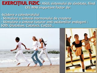 EXERCIŢIUL FIZICEXERCIŢIUL FIZIC= ASUL sistemului de sănătate, fiind= ASUL sistemului de sănătate, fiind
CEL MAI important factor deCEL MAI important factor de::
-Scădere a colesteroluluiScădere a colesterolului
- Stimulare a sintezei hormonului de creştereStimulare a sintezei hormonului de creştere
- Stimulare a sintezei tuturor anti-oxidanţilor endogeni :- Stimulare a sintezei tuturor anti-oxidanţilor endogeni :
SOD, Glutation, Catalază, CoQ10...SOD, Glutation, Catalază, CoQ10...
 