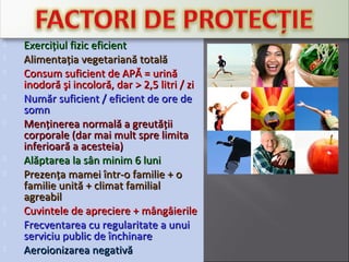 Exerciţiul fizic eficientExerciţiul fizic eficient
 Alimentaţia vegetariană totalăAlimentaţia vegetariană totală
 Consum suficient de APĂ = urinăConsum suficient de APĂ = urină
inodoră şi incoloră, darinodoră şi incoloră, dar >> 22,5,5 litri / zilitri / zi
 Număr suficient / eficient de ore deNumăr suficient / eficient de ore de
somnsomn
 Menţinerea normală a greutăţiiMenţinerea normală a greutăţii
corporale (dar mai mult spre limitacorporale (dar mai mult spre limita
inferioară a acesteia)inferioară a acesteia)
 Alăptarea la sân minim 6 luniAlăptarea la sân minim 6 luni
 Prezenţa mamei într-o familie + oPrezenţa mamei într-o familie + o
familie unită + climat familialfamilie unită + climat familial
agreabilagreabil
 Cuvintele de apreciere + mângâierileCuvintele de apreciere + mângâierile
 Frecventarea cu regularitate a unuiFrecventarea cu regularitate a unui
serviciu public de închinareserviciu public de închinare
 Aeroionizarea negativăAeroionizarea negativă
 