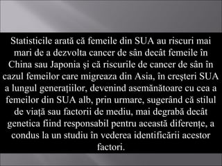 Statisticile arată că femeile din SUA au riscuri mai
mari de a dezvolta cancer de sân decât femeile în
China sau Japonia şi că riscurile de cancer de sân în
cazul femeilor care migreaza din Asia, în creşteri SUA
a lungul generaţiilor, devenind asemănătoare cu cea a
femeilor din SUA alb, prin urmare, sugerând că stilul
de viaţă sau factorii de mediu, mai degrabă decât
genetica fiind responsabil pentru această diferenţe, a
condus la un studiu în vederea identificării acestor
factori.
 