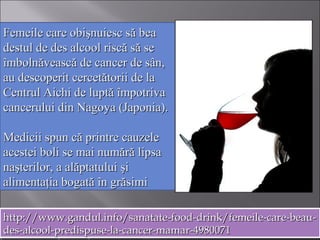 Femeile care obişnuiesc să beaFemeile care obişnuiesc să bea
destul de des alcool riscă să sedestul de des alcool riscă să se
îmbolnăvească de cancer de sân,îmbolnăvească de cancer de sân,
au descoperit cercetătorii de laau descoperit cercetătorii de la
Centrul Aichi de luptă împotrivaCentrul Aichi de luptă împotriva
cancerului din Nagoya (Japonia).cancerului din Nagoya (Japonia).
Medicii spun că printre cauzeleMedicii spun că printre cauzele
acestei boli se mai numără lipsaacestei boli se mai numără lipsa
naşterilor, a alăptatului şinaşterilor, a alăptatului şi
alimentaţia bogată în grăsimialimentaţia bogată în grăsimi
http://www.gandul.info/sanatate-food-drink/femeile-care-beau-http://www.gandul.info/sanatate-food-drink/femeile-care-beau-
des-alcool-predispuse-la-cancer-mamar-4980071des-alcool-predispuse-la-cancer-mamar-4980071
http://www.gandul.info/sanatate-food-drink/femeile-care-beau-http://www.gandul.info/sanatate-food-drink/femeile-care-beau-
des-alcool-predispuse-la-cancer-mamar-4980071des-alcool-predispuse-la-cancer-mamar-4980071
 