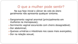O que a mulher pode sentir?
Na sua fase inicial o câncer do colo do útero
geralmente não apresenta qualquer sintoma.
 Sangramento vaginal anormal (principalmente em
mulheres na menopausa);
 Sorrimento vaginal escurecido com cheiro desagradável;
 Dor abdominal;
 Queixas urinárias e intestinais nos casos mais avançados;
 Dor na relação sexual;
 
