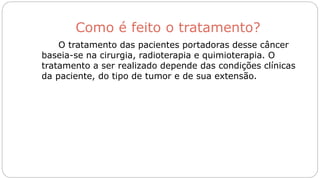 Como é feito o tratamento?
O tratamento das pacientes portadoras desse câncer
baseia-se na cirurgia, radioterapia e quimioterapia. O
tratamento a ser realizado depende das condições clínicas
da paciente, do tipo de tumor e de sua extensão.
 