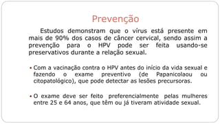 Prevenção
Estudos demonstram que o vírus está presente em
mais de 90% dos casos de câncer cervical, sendo assim a
prevenção para o HPV pode ser feita usando-se
preservativos durante a relação sexual.
 Com a vacinação contra o HPV antes do início da vida sexual e
fazendo o exame preventivo (de Papanicolaou ou
citopatológico), que pode detectar as lesões precursoras.
 O exame deve ser feito preferencialmente pelas mulheres
entre 25 e 64 anos, que têm ou já tiveram atividade sexual.
 