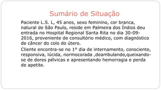Sumário de Situação
Paciente L.S. L, 45 anos, sexo feminino, cor branca,
natural de São Paulo, reside em Palmeira dos Índios deu
entrada no Hospital Regional Santa Rita no dia 30-09-
2016, proveniente de consultório médico, com diagnóstico
de câncer do colo do útero.
Cliente encontra-se no 1° dia de internamento, consciente,
responsiva, lúcida, normocorada ,deambulando,queixando-
se de dores pélvicas e apresentando hemorragia e perda
de apetite.
 
